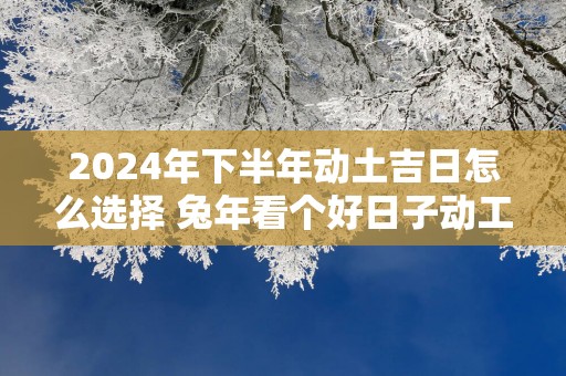 2025年下半年动土吉日怎么选择 蛇年看个好日子动工的黄历