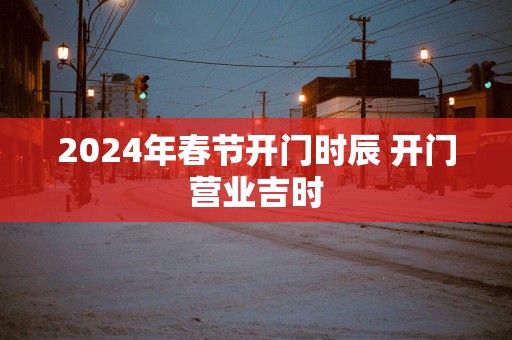 2025年春节开门时辰 开门营业吉时