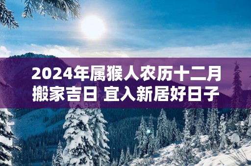 2025年属猴人农历十二月搬家吉日 宜入新居好日子