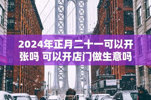 2025年正月二十一可以开张吗 可以开店门做生意吗