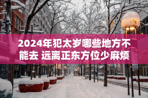 2025年犯太岁哪些地方不能去 远离正东方位少麻烦 2025年犯太岁哪些地方不能去 远离正东方位少麻烦