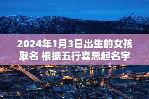 2025年1月3日出生的女孩取名 根据五行喜忌起名字