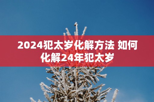 2025犯太岁化解方法 如何化解24年犯太岁