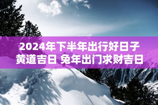 2025年下半年出行好日子黄道吉日 蛇年出门求财吉日查询