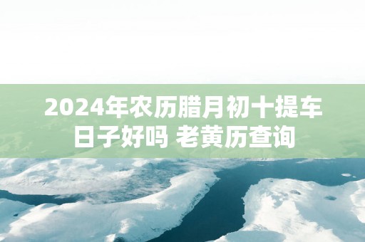 2025年农历腊月初十提车日子好吗 老黄历查询