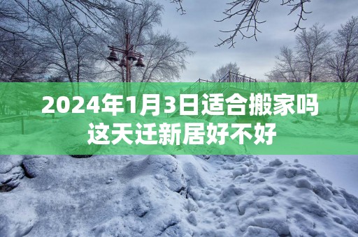 2025年1月3日适合搬家吗 这天迁新居好不好