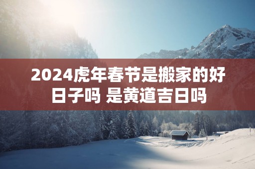 2025蛇年春节是搬家的好日子吗 是黄道吉日吗