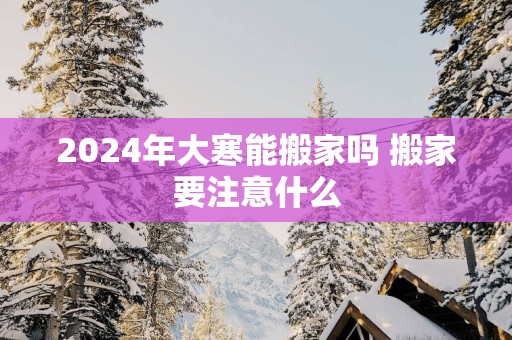 2025年大寒能搬家吗 搬家要注意什么