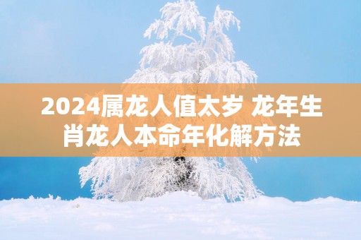 2024属龙人值太岁 龙年生肖龙人本命年化解方法