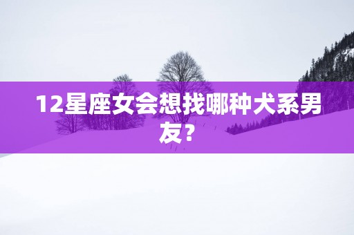 12星座女会想找哪种犬系男友？