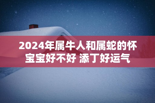 2025年属牛人和属蛇的怀宝宝好不好 添丁好运气