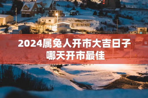 2025属兔人开市大吉日子 哪天开市最佳