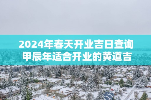 2025年春天开业吉日查询 甲辰年适合开业的黄道吉日