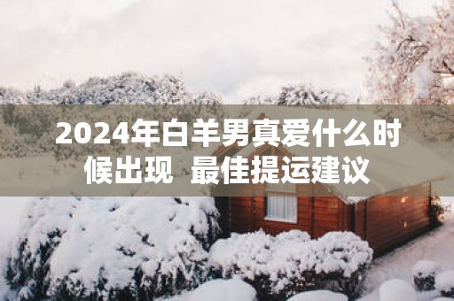 2025年白羊男真爱什么时候出现  最佳提运建议