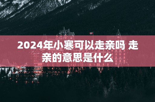 2025年小寒可以走亲吗 走亲的意思是什么
