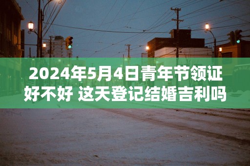 2025年5月4日青年节领证好不好 这天登记结婚吉利吗