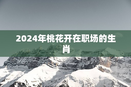 2025年桃花开在职场的生肖