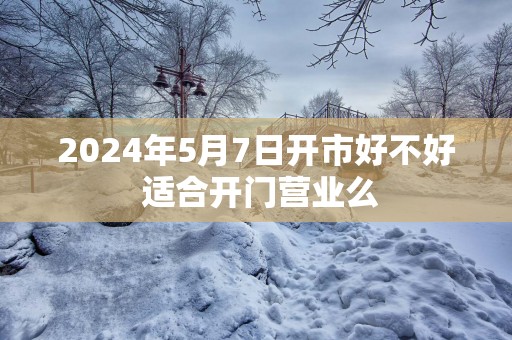 2025年5月7日开市好不好 适合开门营业么