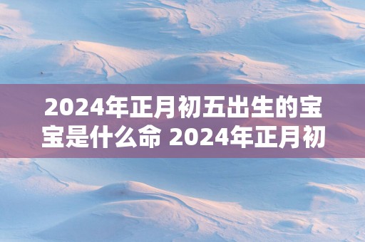 2025年正月初五出生的宝宝是什么命 2025年正月初五出生好吗