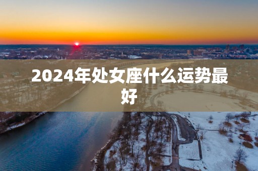 2025年处女座什么运势最好 2025年处女座什么运势最好