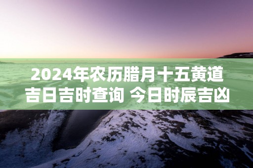 2025年农历腊月十五黄道吉日吉时查询 今日时辰吉凶