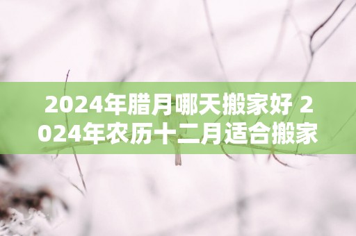 2025年腊月哪天搬家好 2025年农历十二月适合搬家的日子