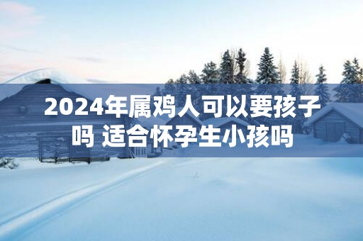 2025年属鸡人可以要孩子吗 适合怀孕生小孩吗