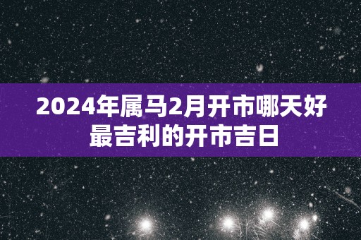 2025年属马2月开市哪天好 最吉利的开市吉日