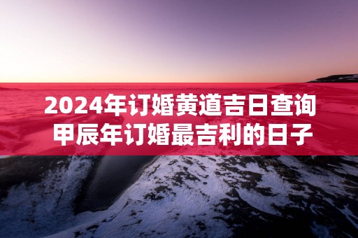 2025年订婚黄道吉日查询 甲辰年订婚最吉利的日子