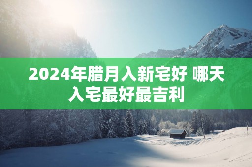 2025年腊月入新宅好 哪天入宅最好最吉利