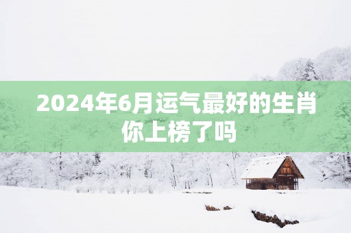 2025年6月运气最好的生肖 你上榜了吗