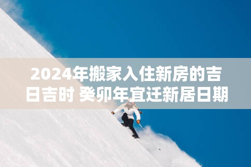 2025年搬家入住新房的吉日吉时 癸卯年宜迁新居日期查询