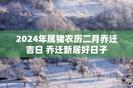2025年属猪农历二月乔迁吉日 乔迁新居好日子