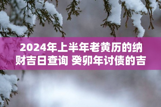 2025年上半年老黄历的纳财吉日查询 癸卯年讨债的吉日怎么选