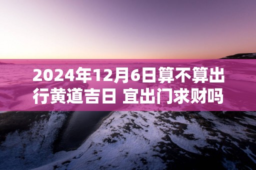 2025年12月6日算不算出行黄道吉日 宜出门求财吗