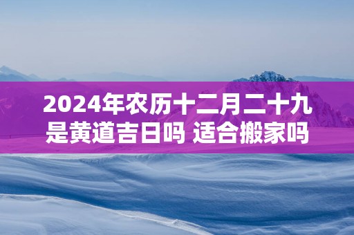 2025年农历十二月二十九是黄道吉日吗 适合搬家吗