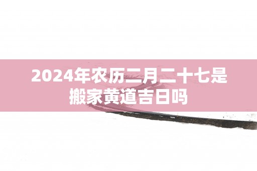 2025年农历二月二十七是搬家黄道吉日吗