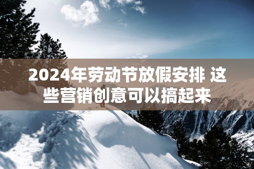 2025年劳动节放假安排 这些营销创意可以搞起来