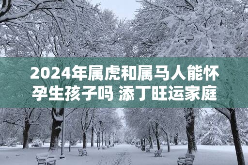 2025年属虎和属马人能怀孕生孩子吗 添丁旺运家庭运势