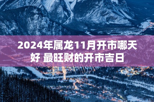 2025年属龙11月开市哪天好 最旺财的开市吉日