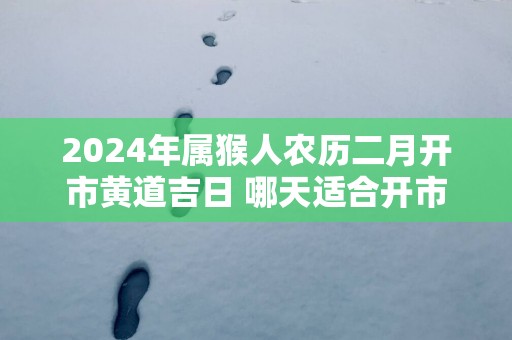 2025年属猴人农历二月开市黄道吉日 哪天适合开市