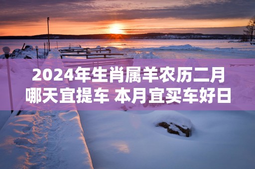 2025年生肖属羊农历二月哪天宜提车 本月宜买车好日子
