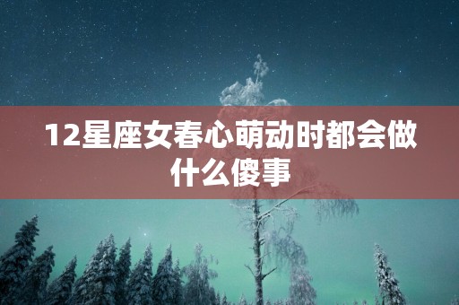 12星座女春心萌动时都会做什么傻事