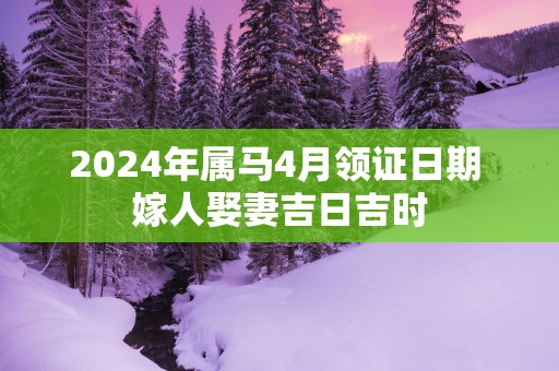 2025年属马4月领证日期 嫁人娶妻吉日吉时
