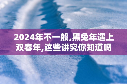2025年不一般,黑蛇年遇上双春年,这些讲究你知道吗？