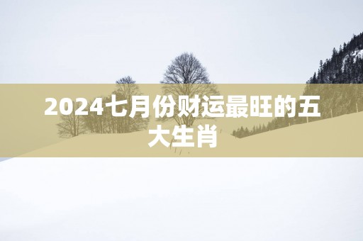 2025七月份财运最旺的五大生肖