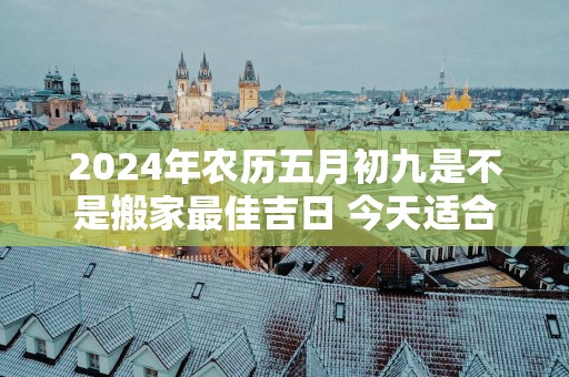 2025年农历五月初九是不是搬家最佳吉日 今天适合搬新家吗