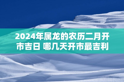 2025年属龙的农历二月开市吉日 哪几天开市最吉利