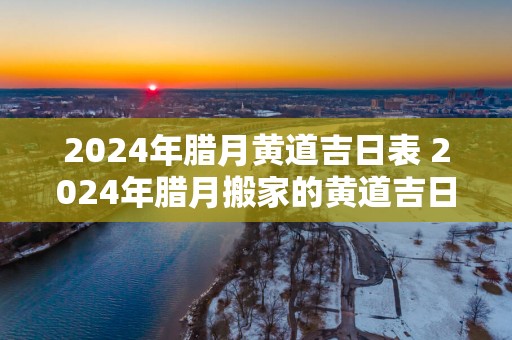 2025年腊月黄道吉日表 2025年腊月搬家的黄道吉日
