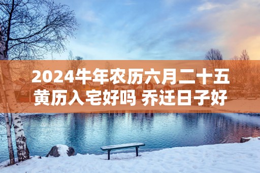 2025蛇年农历六月二十五黄历入宅好吗 乔迁日子好吗